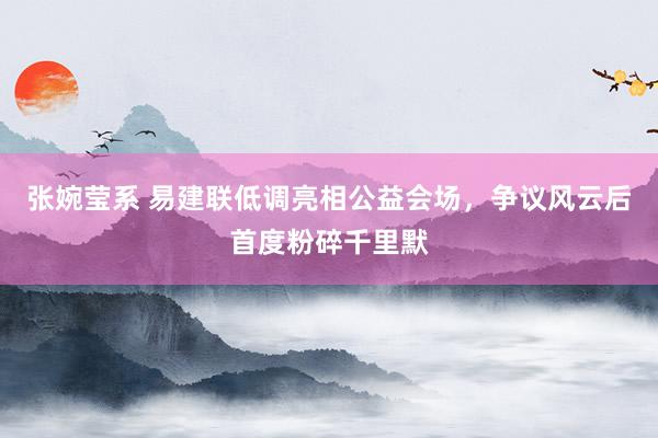张婉莹系 易建联低调亮相公益会场，争议风云后首度粉碎千里默