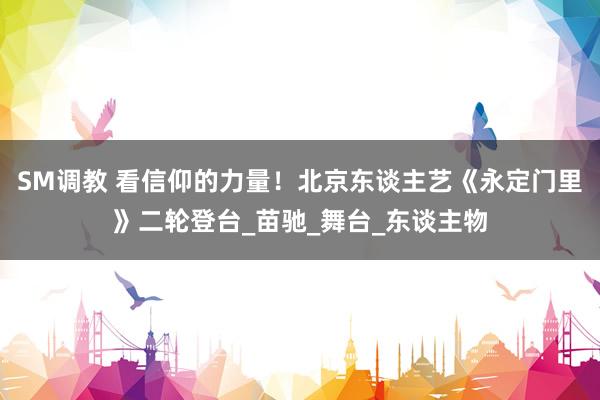 SM调教 看信仰的力量！北京东谈主艺《永定门里》二轮登台_苗驰_舞台_东谈主物