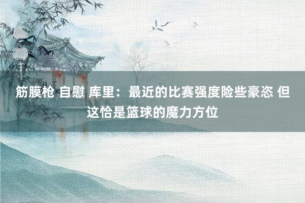筋膜枪 自慰 库里：最近的比赛强度险些豪恣 但这恰是篮球的魔力方位