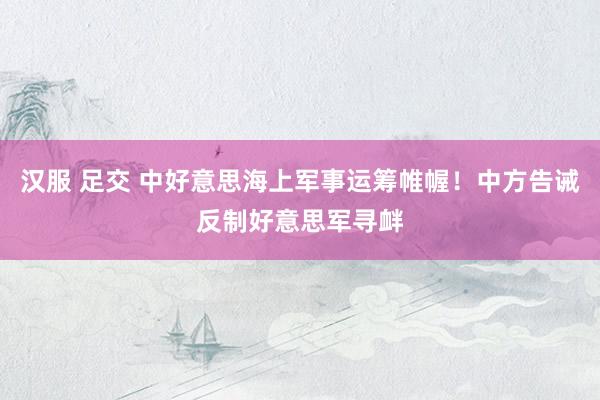 汉服 足交 中好意思海上军事运筹帷幄！中方告诫反制好意思军寻衅