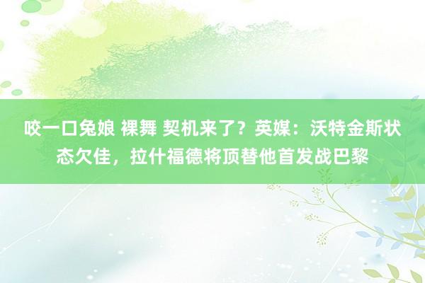 咬一口兔娘 裸舞 契机来了？英媒：沃特金斯状态欠佳，拉什福德将顶替他首发战巴黎