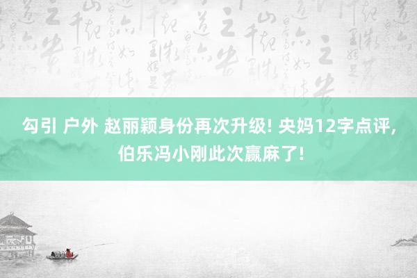 勾引 户外 赵丽颖身份再次升级! 央妈12字点评, 伯乐冯小刚此次赢麻了!