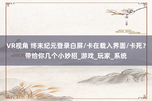 VR视角 终末纪元登录白屏/卡在载入界面/卡死？带给你几个小妙招_游戏_玩家_系统