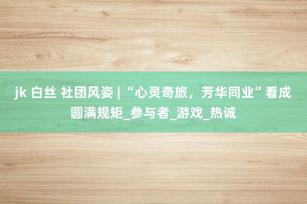 jk 白丝 社团风姿 | “心灵奇旅，芳华同业”看成圆满规矩_参与者_游戏_热诚