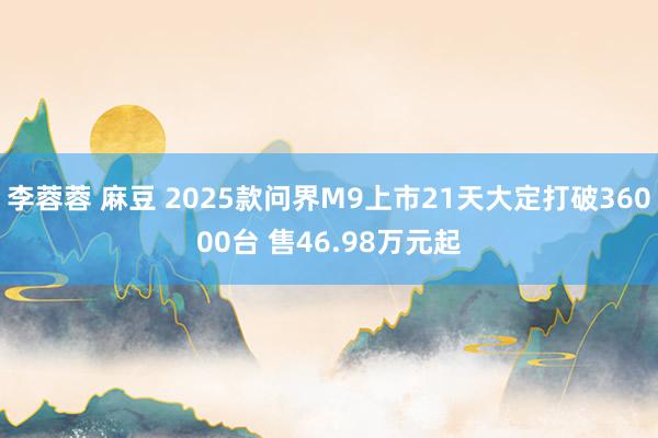 李蓉蓉 麻豆 2025款问界M9上市21天大定打破36000台 售46.98万元起