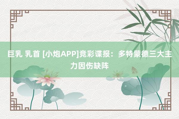 巨乳 乳首 [小炮APP]竞彩谍报：多特蒙德三大主力因伤缺阵