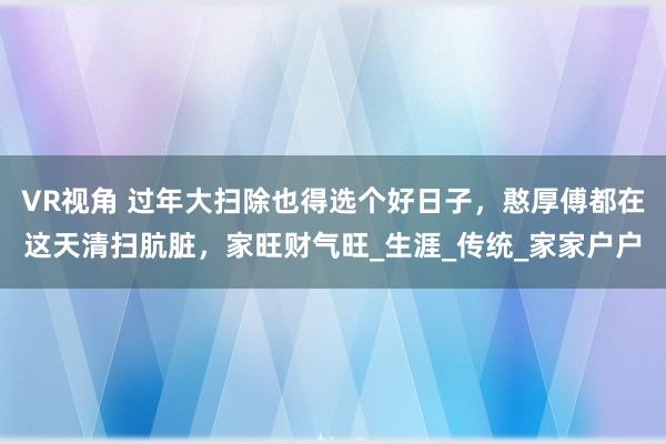 VR视角 过年大扫除也得选个好日子，憨厚傅都在这天清扫肮脏，家旺财气旺_生涯_传统_家家户户