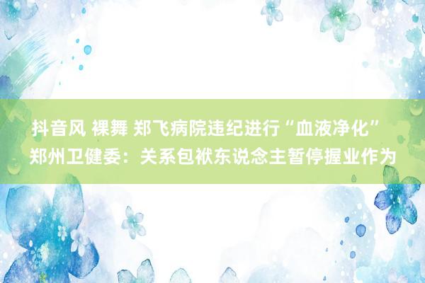抖音风 裸舞 郑飞病院违纪进行“血液净化”  郑州卫健委：关系包袱东说念主暂停握业作为