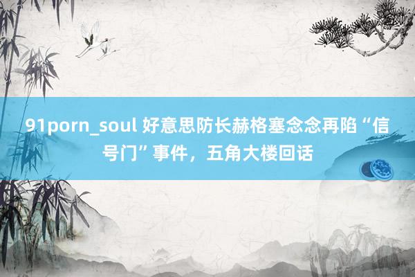 91porn_soul 好意思防长赫格塞念念再陷“信号门”事件，五角大楼回话