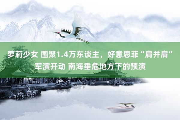 萝莉少女 围聚1.4万东谈主，好意思菲“肩并肩”军演开动 南海垂危地方下的预演
