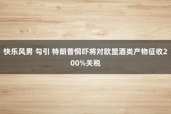 快乐风男 勾引 特朗普恫吓将对欧盟酒类产物征收200%关税
