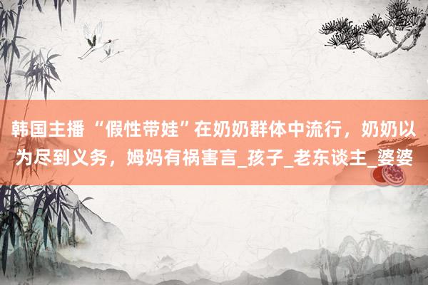 韩国主播 “假性带娃”在奶奶群体中流行，奶奶以为尽到义务，姆妈有祸害言_孩子_老东谈主_婆婆