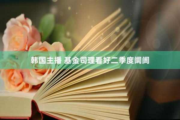 韩国主播 基金司理看好二季度阛阓