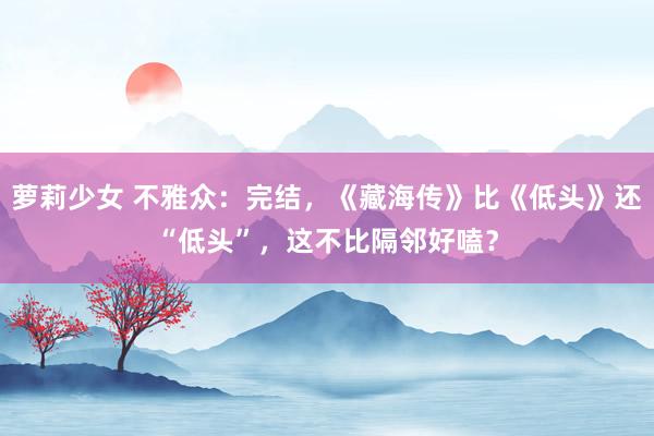 萝莉少女 不雅众：完结，《藏海传》比《低头》还“低头”，这不比隔邻好嗑？