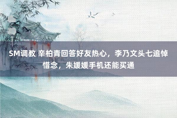SM调教 辛柏青回答好友热心，李乃文头七追悼惜念，朱媛媛手机还能买通