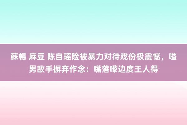 蘇暢 麻豆 陈自瑶险被暴力对待戏份极震憾，嗌男敌手摒弃作念：嘴落嚟边度王人得