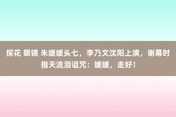 探花 眼镜 朱媛媛头七，李乃文沈阳上演，谢幕时指天流泪诅咒：媛媛，走好！